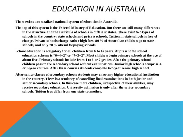  Education in Australia   There exists a centralized national system of education in Australia. The top of this system is the Federal Ministry of Education. But there are still many differences in the structure and the curricula of schools in different states. There exist two types of schools in the country: state schools and private schools. Tuition in state schools is free of charge. Private schools charge rather high fees. 80 % of Australian children go to state schools, and only 20 % attend feepaying schools. School education is obligatory for all children from 6 to 15 years. At present the school education scheme is “6+4+2” or “7+3+2”. Most children begin primary schools at the age of about five. Primary schools include from 1 to 6 or 7 grades. After the primary school children pass to the secondary school without examinations. Junior high schools comprise 4 or 3-year courses. After these courses students complete two year senior high school. After senior classes of secondary schools students may enter any higher educational institution in the country. There is a tendency of cancelling final examinations in both junior and senior secondary schools. In this case more children, irrespective of their abilities, may receive secondary education. University admission is only after the senior secondary schools. Tuition fees differ from one state to another.  
