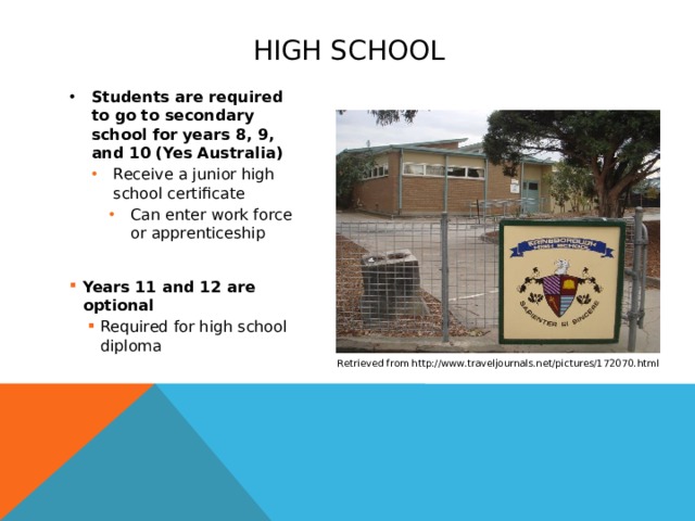 High school Students are required to go to secondary school for years 8, 9, and 10 (Yes Australia) Receive a junior high school certificate Receive a junior high school certificate Receive a junior high school certificate Receive a junior high school certificate Can enter work force or apprenticeship Can enter work force or apprenticeship Can enter work force or apprenticeship Can enter work force or apprenticeship Can enter work force or apprenticeship Years 11 and 12 are optional Years 11 and 12 are optional Required for high school diploma Required for high school diploma Required for high school diploma Retrieved from http://www.traveljournals.net/pictures/172070.html  