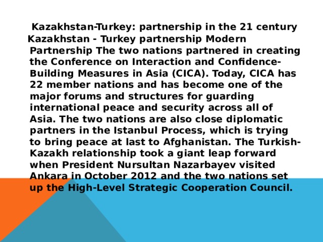 Kazakhstan-Turkey: partnership in the 21 century Kazakhstan - Turkey partnership Modern Partnership The two nations partnered in creating the Conference on Interaction and Confidence-Building Measures in Asia (CICA). Today, CICA has 22 member nations and has become one of the major forums and structures for guarding international peace and security across all of Asia. The two nations are also close diplomatic partners in the Istanbul Process, which is trying to bring peace at last to Afghanistan. The Turkish-Kazakh relationship took a giant leap forward when President Nursultan Nazarbayev visited Ankara in October 2012 and the two nations set up the High-Level Strategic Cooperation Council.  