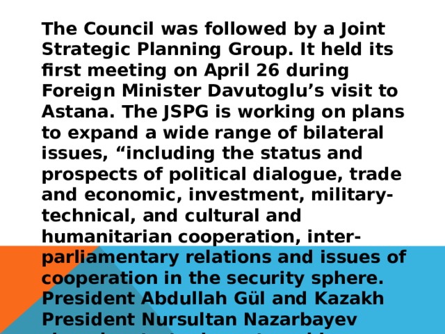 The Council was followed by a Joint Strategic Planning Group. It held its first meeting on April 26 during Foreign Minister Davutoglu’s visit to Astana. The JSPG is working on plans to expand a wide range of bilateral issues, “including the status and prospects of political dialogue, trade and economic, investment, military-technical, and cultural and humanitarian cooperation, inter-parliamentary relations and issues of cooperation in the security sphere. President Abdullah Gül and Kazakh President Nursultan Nazarbayev signed a strategic partnership agreement to boost political and economic relations between Turkey and Kazakhstan. 