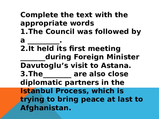 Complete the text with the appropriate words 1.  The Council was followed by a _________. 2.  It held its first meeting _______during Foreign Minister Davutoglu’s visit to Astana. 3.  The________ are also close diplomatic partners in the Istanbul Process, which is trying to bring peace at last to Afghanistan. 