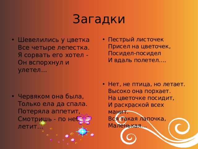 Загадки Шевелились у цветка   Все четыре лепестка.   Я сорвать его хотел -   Он вспорхнул и улетел… Пестрый листочек   Присел на цветочек,   Посидел-посидел   И вдаль полетел…. Червяком она была,   Только ела да спала.   Потеряла аппетит,   Смотришь - по небу летит… Нет, не птица, но летает.  Высоко она порхает.  На цветочке посидит,  И раскраской всех манит.  Вся такая лапочка,  Маленькая… 