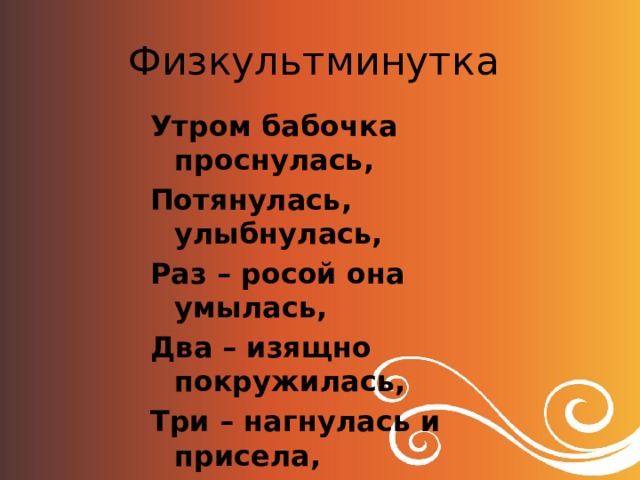 Физкультминутка Утром бабочка проснулась, Потянулась, улыбнулась, Раз – росой она умылась, Два – изящно покружилась, Три – нагнулась и присела, На четыре – улетела. 