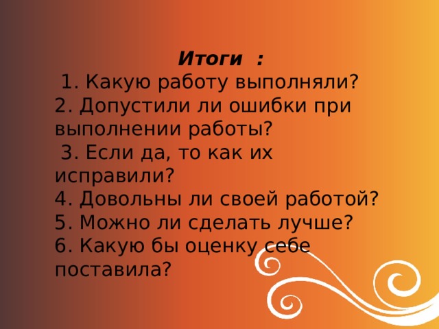 Итоги :  1. Какую работу выполняли? 2. Допустили ли ошибки при выполнении работы?  3. Если да, то как их исправили? 4. Довольны ли своей работой? 5. Можно ли сделать лучше? 6. Какую бы оценку себе поставила? 