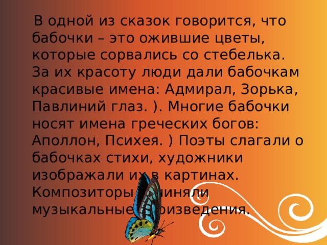  В одной из сказок говорится, что бабочки – это ожившие цветы, которые сорвались со стебелька. За их красоту люди дали бабочкам красивые имена: Адмирал, Зорька, Павлиний глаз. ). Многие бабочки носят имена греческих богов: Аполлон, Психея. ) Поэты слагали о бабочках стихи, художники изображали их в картинах. Композиторы сочиняли музыкальные произведения. 