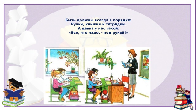 Быть должны всегда в порядке:  Ручки, книжки и тетрадки.  А девиз у нас такой:  «Все, что надо, - под рукой!» 
