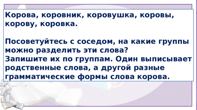 Корова, коровник, коровушка, коровы, корову, коровка.  Посоветуйтесь с соседом, на какие группы можно разделить эти слова? Запишите их по группам. Один выписывает родственные слова, а другой разные грамматические формы слова корова. У вас на столах карточки со словами: корова, коровник, коровушка, коровы, корову, коровка. Посоветуйтесь с соседом, на какие группы можно разделить эти слова? Запишите их по группам. (один выписывает родственные слова, а другой разные грамматические формы слова корова). Объясните свой выбор.  