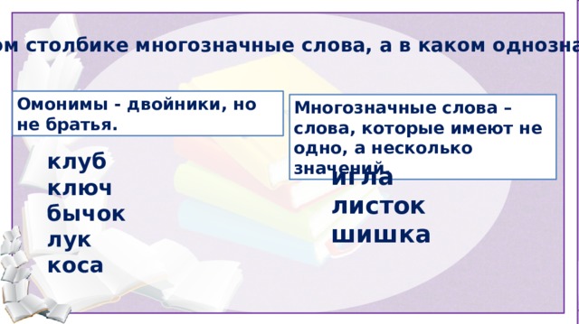 В каком столбике многозначные слова, а в каком однозначные? Омонимы - двойники, но не братья. Многозначные слова – слова, которые имеют не одно, а несколько значений. клуб ключ бычок лук коса игла листок шишка Далее организуется работа по учебнику.  