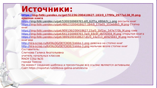 Источники: https :// img-fotki.yandex.ru/get/51236/200418627.183/0_17f9fa_2977a138_M.png  красная книга https:// img-fotki.yandex.ru/get/5300/16969765.d/0_62f7a_480dcfc_L.png  россыпь книг https:// img-fotki.yandex.ru/get/48627/200418627.184/0_17fa05_553eb8b5_M.png  Стопка книг https:// img-fotki.yandex.ru/get/909136/200418627.23a/0_1bf2ac_547e770b_M.png  сова https:// img-fotki.yandex.ru/get/6413/16969765.7a/0_69c9f_d6f76959_M.png  открытая книга https:// img-fotki.yandex.ru/get/3809/200418627.d1/0_14a513_e0925b93_M.png  мальчик с книгами http:// kira-scrap.ru/KATALOG/DETCKOE/3/ekke-1.png  девочка на стопке книг http:// kira-scrap.ru/KATALOG/DETCKOE/3/ekke-3.png  мальчик возле стопки книг Составитель: Слиткова Галина Анатольевна учитель начальных классов МАОУ СОШ №35 города Томска На момент создания шаблона и презентации все ссылки являются активными Сайт:https://nsportal.ru/slitkova-galina-anatolevna  