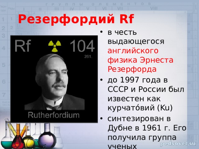 Резерфордий Rf в честь выдающегося английского физика Эрнеста Резерфорда до 1997 года в СССР и России был известен как курчато́вий (Ku) синтезирован в Дубне в 1961 г. Его получила группа ученых Лаборатории ядерных реакций по главе с Г. Н. Флеровым. 