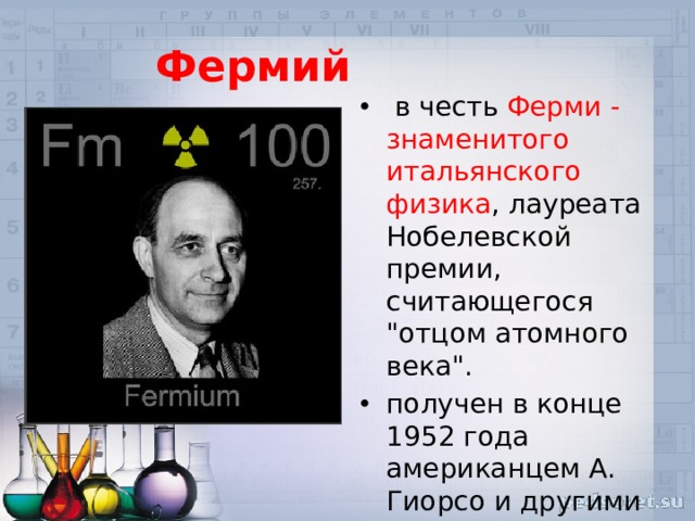 Фермий   в честь Ферми - знаменитого итальянского физика , лауреата Нобелевской премии, считающегося 
