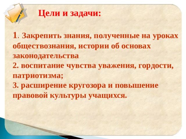     Цели и задачи:  1 . Закрепить знания, полученные на уроках обществознания, истории об основах законодательства 2. воспитание чувства уважения, гордости, патриотизма; 3. расширение кругозора и повышение правовой культуры учащихся.  