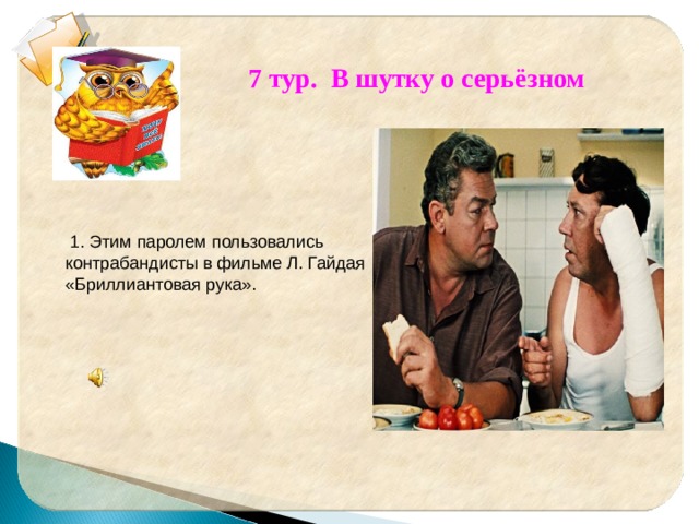  7 тур. В шутку о серьёзном  1. Этим паролем пользовались контрабандисты в фильме Л. Гайдая «Бриллиантовая рука». 