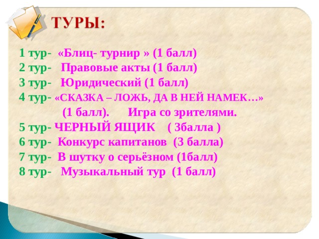 1 тур- «Блиц- турнир » (1 балл) 2 тур- Правовые акты (1 балл) 3 тур- Юридический (1 балл) 4 тур- «СКАЗКА – ЛОЖЬ, ДА В НЕЙ НАМЕК…»  (1 балл). Игра со зрителями. 5 тур- ЧЕРНЫЙ ЯЩИК ( 3балла ) 6 тур- Конкурс капитанов (3 балла) 7 тур- В шутку о серьёзном (1балл) 8 тур- Музыкальный тур (1 балл)    
