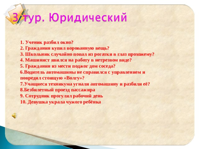 1. Ученик разбил окно? 2. Гражданин купил ворованную вещь? 3. Школьник случайно попал из рогатки в глаз прохожему? 4. Машинист явился на работу в нетрезвом виде? 5. Гражданин из мести поджог дом соседа? 6.Водитель автомашины не справился с управлением и повредил стоящую «Волгу»? 7.Учащиеся техникума угнали автомашину и разбили её? 8.Безбилетный проезд пассажира 9. Сотрудник прогулял рабочий день 10. Девушка украла чужого ребёнка  