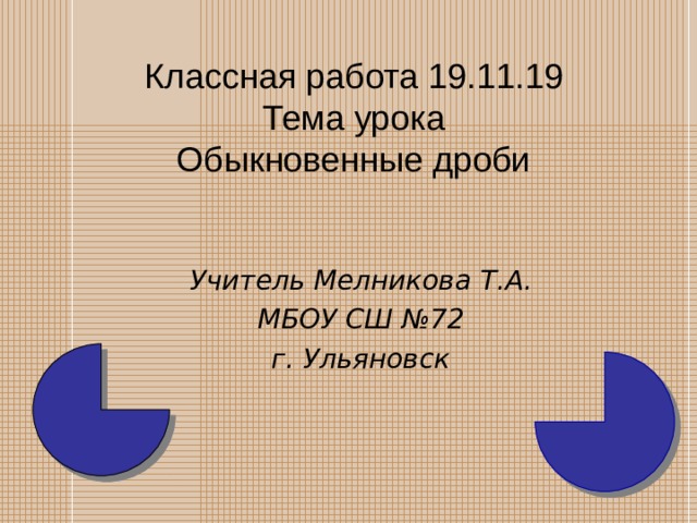   Классная работа 19.11.19  Тема урока  Обыкновенные дроби    Учитель Мелникова Т.А. МБОУ СШ №72 г. Ульяновск  