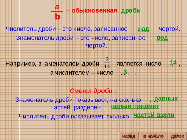 a  - обыкновенная . . .  Числитель дроби – это число, записанное . . . чертой. Знаменатель дроби – это число, записанное . . . чертой. Например, знаменателем дроби является число . . . , а числителем – число . . . . Смысл дроби : Знаменатель дроби показывает, на сколько . . . частей разделен . . . . Числитель дроби показывает, сколько . . . . дробь b над под 14 3 равных целый предмет частей взяли далее назад в начало 