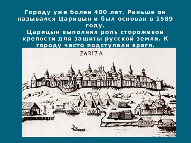 Городу уже более 400 лет. Раньше он назывался Царицын и был основан в 1589 году.  Царицын выполнял роль сторожевой крепости для защиты русской земли. К городу часто подступали враги. 