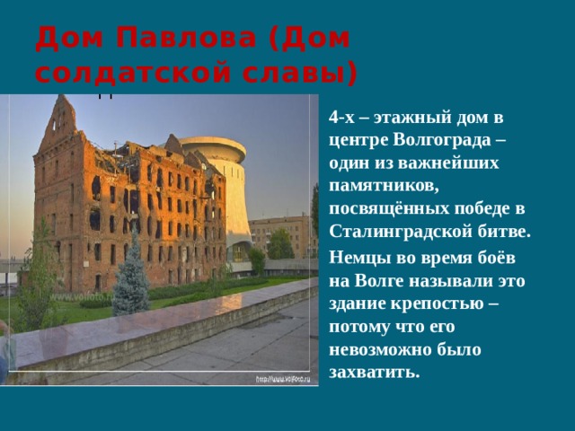 Дом Павлова (Дом солдатской славы) 4-х – этажный дом в центре Волгограда – один из важнейших памятников, посвящённых победе в Сталинградской битве. Немцы во время боёв на Волге называли это здание крепостью – потому что его невозможно было захватить. 