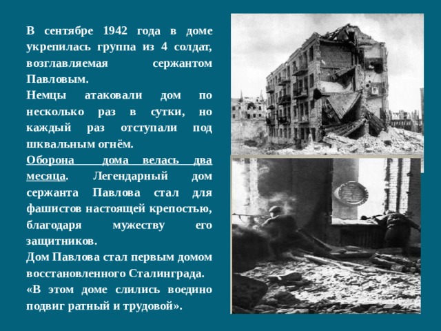 В сентябре 1942 года в доме укрепилась группа из 4 солдат, возглавляемая сержантом Павловым. Немцы атаковали дом по несколько раз в сутки, но каждый раз отступали под шквальным огнём. Оборона дома велась два месяца . Легендарный дом сержанта Павлова стал для фашистов настоящей крепостью, благодаря мужеству его защитников. Дом Павлова стал первым домом восстановленного Сталинграда. «В этом доме слились воедино подвиг ратный и трудовой». 