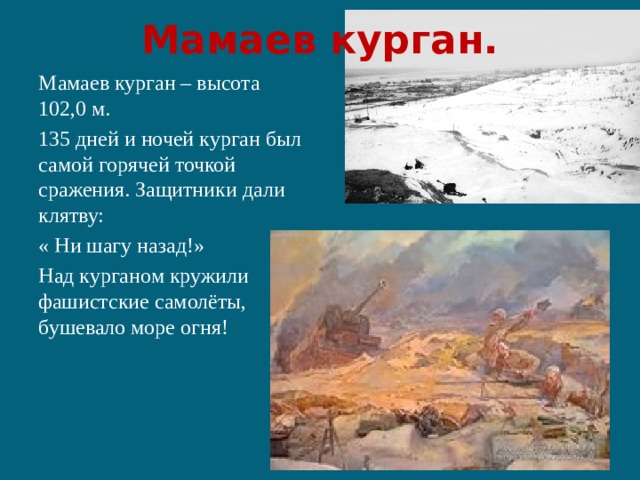 Мамаев курган. Мамаев курган – высота 102,0 м. 135 дней и ночей курган был самой горячей точкой сражения. Защитники дали клятву: « Ни шагу назад!» Над курганом кружили фашистские самолёты, бушевало море огня! 
