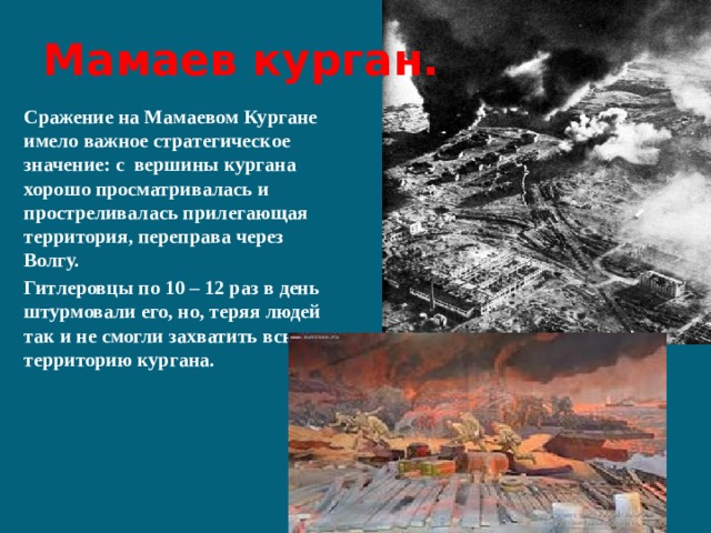 Мамаев курган. Сражение на Мамаевом Кургане имело важное стратегическое значение: с вершины кургана хорошо просматривалась и простреливалась прилегающая территория, переправа через Волгу. Гитлеровцы по 10 – 12 раз в день штурмовали его, но, теряя людей так и не смогли захватить всю территорию кургана. 