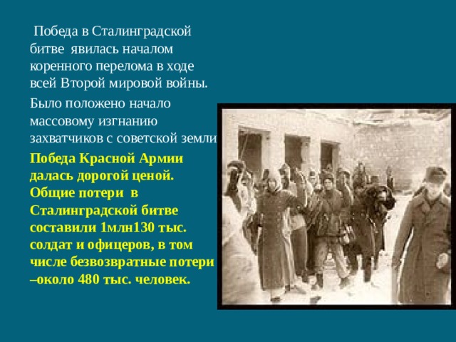  Победа в Сталинградской битве явилась началом коренного перелома в ходе всей Второй мировой войны. Было положено начало массовому изгнанию захватчиков с советской земли. Победа Красной Армии далась дорогой ценой. Общие потери в Сталинградской битве составили 1млн130 тыс. солдат и офицеров, в том числе безвозвратные потери –около 480 тыс. человек. 