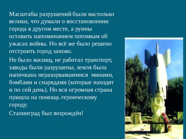 Масштабы разрушений были настолько велики, что думали о восстановлении города в другом месте, а руины оставить напоминанием потомкам об ужасах войны. Но всё же было решено отстроить город заново. Не было жилищ, не работал транспорт, заводы были разрушены, земля была напичкана неразорвавшимися минами, бомбами и снарядами (которые находят и по сей день). Но вся огромная страна пришла на помощь героическому городу. Сталинград был возрождён! 