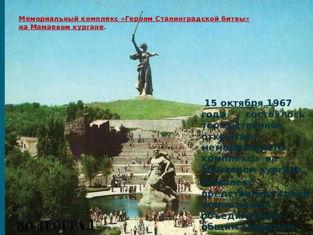 Мемориальный комплекс «Героям Сталинградской битвы»  на Мамаевом кургане .     15 октября 1967 года состоялось торжественное открытие мемориального комплекса на Мамаевом кургане. Комплекс представляет собой композицию, объединенную общим замыслом. 