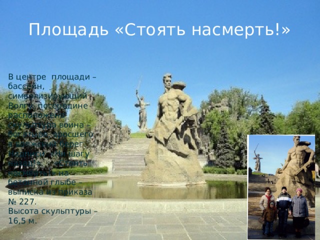Площадь «Стоять насмерть!» В центре площади – бассейн, символизирующий Волгу, посередине расположена скульптура воина – богатыря, вросшего в волжский берег.  Надписи «Ни шагу назад!», «Стоять насмерть!» на бетонной глыбе – выписка из приказа № 227.  Высота скульптуры – 16,5 м. 