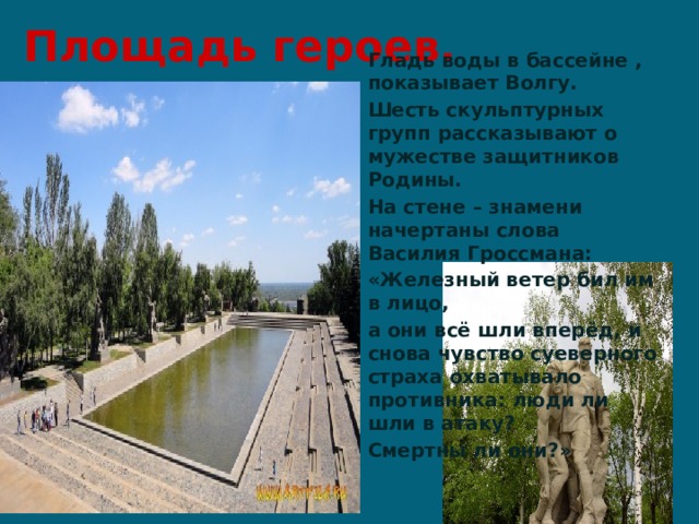 Площадь героев. Гладь воды в бассейне , показывает Волгу. Шесть скульптурных групп рассказывают о мужестве защитников Родины. На стене – знамени начертаны слова Василия Гроссмана: «Железный ветер бил им в лицо, а они всё шли вперёд, и снова чувство суеверного страха охватывало противника: люди ли шли в атаку? Смертны ли они?» 