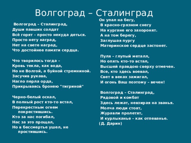 Волгоград – Сталинград   Он упал на бегу,  В красно-грязном снегу  На кургане его захоронят.  А на том берегу,  Заглушая пургу  Материнское сердце застонет.    Пуля – глупый металл,  Но опять кто-то встал,  Высшей правдою сверху отмечен.  Все, кто здесь воевал,  Свет в веках зажигал,  И огонь Ваш поэтому – вечен!    Волгоград – Сталинград,  Рядовой и комбат  Здесь лежат, невзирая на званья.  Молча люди стоят,  Журавли пролетят,  И курлыканье – как отпеванье. (Д. Дарин)   Волгоград – Сталинград,  Души павших солдат  Всё горят – просто некуда деться.  Просто нету наград,  Нет на свете наград,  Что достойнее памяти сердца.    Что творилось тогда –  Кровь текла, как вода,  Но не Волгой, а буйной стремниной.  Засучив рукава,  Нагло перла орда,  Прикрываясь бронею 