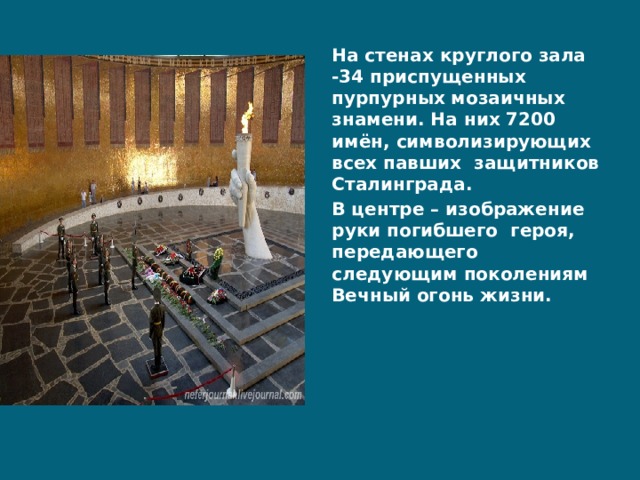 На стенах круглого зала -34 приспущенных пурпурных мозаичных знамени. На них 7200 имён, символизирующих всех павших защитников Сталинграда. В центре – изображение руки погибшего героя, передающего следующим поколениям Вечный огонь жизни. 