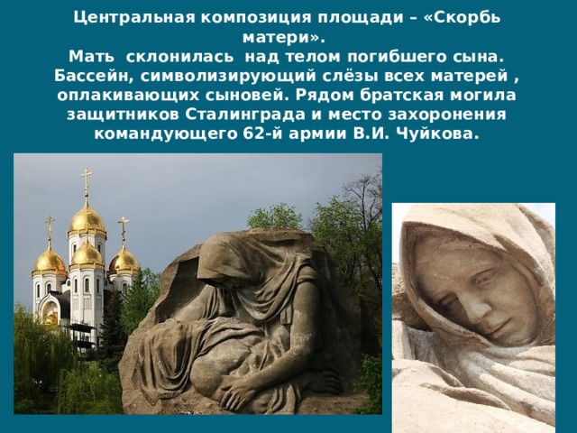 Центральная композиция площади – «Скорбь матери».  Мать склонилась над телом погибшего сына.  Бассейн, символизирующий слёзы всех матерей , оплакивающих сыновей. Рядом братская могила защитников Сталинграда и место захоронения командующего 62-й армии В.И. Чуйкова. 