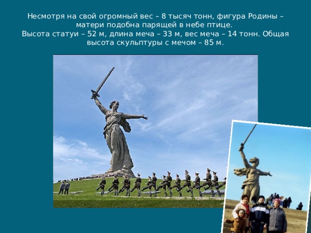 Несмотря на свой огромный вес – 8 тысяч тонн, фигура Родины – матери подобна парящей в небе птице.  Высота статуи – 52 м, длина меча – 33 м, вес меча – 14 тонн. Общая высота скульптуры с мечом – 85 м. 