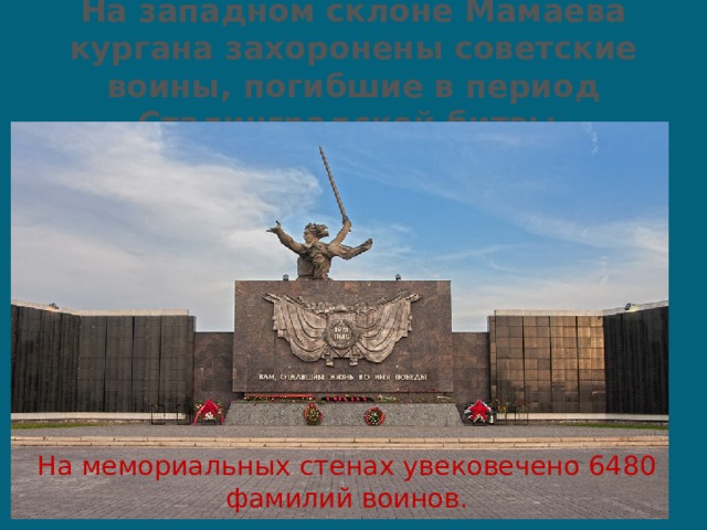 На западном склоне Мамаева кургана захоронены советские воины, погибшие в период Сталинградской битвы. На мемориальных стенах увековечено 6480 фамилий воинов. 