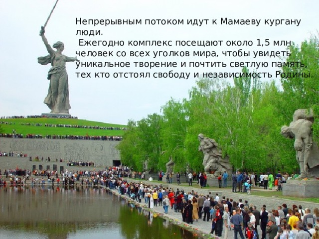 Непрерывным потоком идут к Мамаеву кургану люди.  Ежегодно комплекс посещают около 1,5 млн человек со всех уголков мира, чтобы увидеть уникальное творение и почтить светлую память, тех кто отстоял свободу и независимость Родины. 