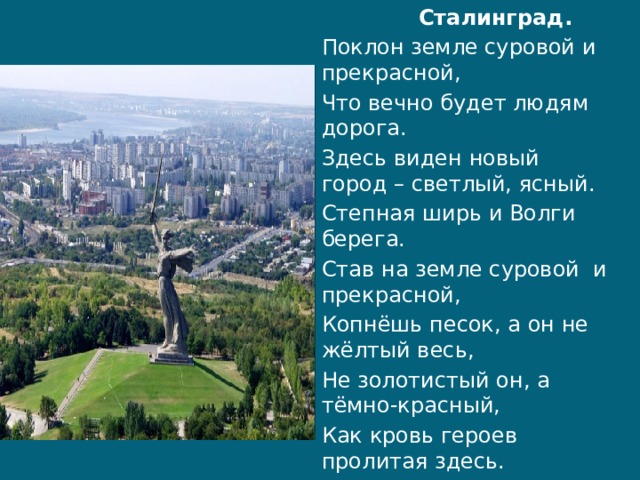  Сталинград. Поклон земле суровой и прекрасной, Что вечно будет людям дорога. Здесь виден новый город – светлый, ясный. Степная ширь и Волги берега. Став на земле суровой и прекрасной, Копнёшь песок, а он не жёлтый весь, Не золотистый он, а тёмно-красный, Как кровь героев пролитая здесь.  С.Щеглов. 