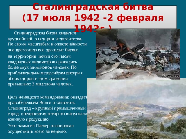 Сталинградская битва  (17 июля 1942 -2 февраля 1943г.)  Сталинградская битва является крупнейшей в истории человечества. По своим масштабам и ожесточённости она превзошла все прошлые битвы: на территории почти сто тысяч квадратных километров сражались более двух миллионов человек. По приблизительным подсчётам потери с обеих сторон в этом сражении превышают 2 миллиона человек. Цель немецкого командования: овладеть правобережьем Волги и захватить Сталинград – крупный промышленный город, предприятия которого выпускали военную продукцию. Этот замысел Гитлер планировал осуществить всего за неделю. 