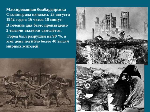 Массированная бомбардировка Сталинграда началась 23 августа 1942 года в 16 часов 18 минут. В течение дня было произведено 2 тысячи вылетов самолётов.  Город был разрушен на 90 %, в этот день погибло более 40 тысяч мирных жителей. 