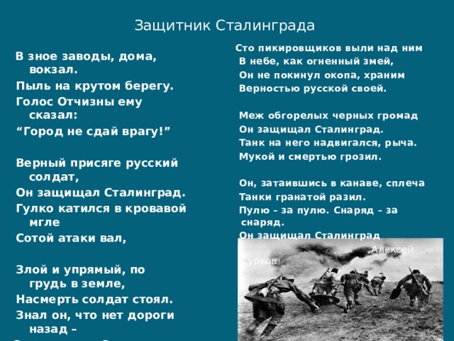 Защитник Сталинграда    Сто пикировщиков выли над ним  В небе, как огненный змей,  Он не покинул окопа, храним  Верностью русской своей.   Меж обгорелых черных громад  Он защищал Сталинград.  Танк на него надвигался, рыча.  Мукой и смертью грозил.   Он, затаившись в канаве, сплеча  Танки гранатой разил.  Пулю – за пулю. Снаряд – за снаряд.  Он защищал Сталинград  Алексей Сурков ]  В зное заводы, дома, вокзал.  Пыль на крутом берегу.  Голос Отчизны ему сказал: “ Город не сдай врагу!”   Верный присяге русский солдат,  Он защищал Сталинград.  Гулко катился в кровавой мгле  Сотой атаки вал,   Злой и упрямый, по грудь в земле,  Насмерть солдат стоял.  Знал он, что нет дороги назад – Он защищал Сталинград. . 