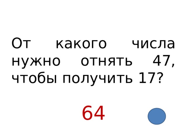 От какого числа нужно отнять 47, чтобы получить 17? 64 