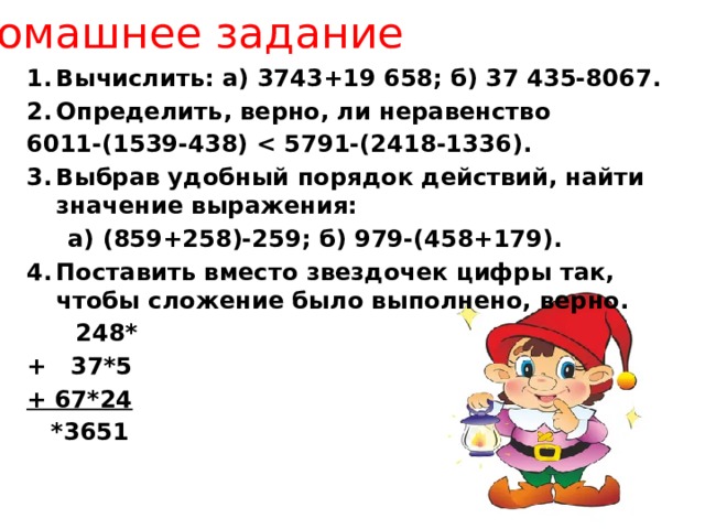 Домашнее задание Вычислить: а) 3743+19 658; б) 37 435-8067. Определить, верно, ли неравенство 6011-(1539-438)  Выбрав удобный порядок действий, найти значение выражения:  а) (859+258)-259; б) 979-(458+179). Поставить вместо звездочек цифры так, чтобы сложение было выполнено, верно.  248* + 37*5 + 67*24  *3651 