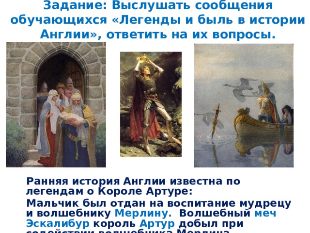 Задание: Выслушать сообщения обучающихся «Легенды и быль в истории Англии», ответить на их вопросы. Ранняя история Англии известна по легендам о Короле Артуре: Мальчик был отдан на воспитание мудрецу и волшебнику Мерлину. Волшебный меч Эскалибур король Артур добыл при содействии волшебника Мерлина.   