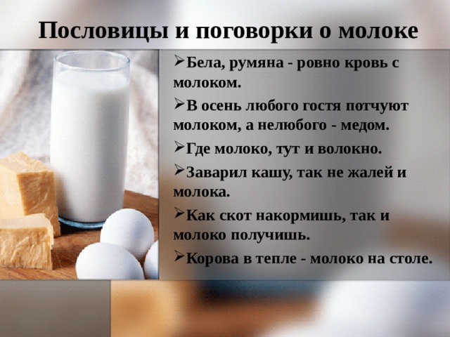 Пословицы и поговорки о молоке Бела, румяна - ровно кровь с молоком. В осень любого гостя потчуют молоком, а нелюбого - медом. Где молоко, тут и волокно. Заварил кашу, так не жалей и молока. Как скот накормишь, так и молоко получишь. Корова в тепле - молоко на столе.  
