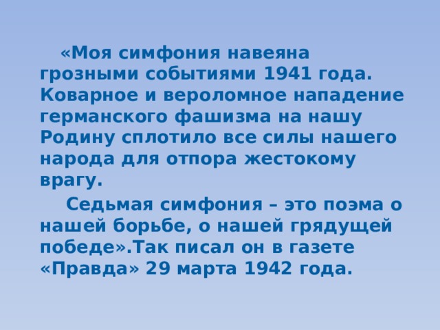     «Моя симфония навеяна грозными событиями 1941 года. Коварное и вероломное нападение германского фашизма на нашу Родину сплотило все силы нашего народа для отпора жестокому врагу.    Седьмая симфония – это поэма о нашей борьбе, о нашей грядущей победе».Так писал он в газете «Правда» 29 марта 1942 года. 