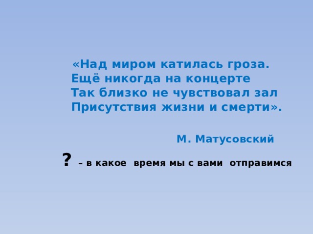 «Над миром катилась гроза.  Ещё никогда на концерте  Так близко не чувствовал зал  Присутствия жизни и смерти».   М. Матусовский ? – в какое время мы с вами отправимся  