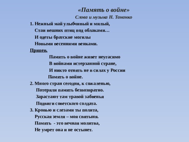 «Память о войне» Слова и музыка Н. Тананко 1. Нежный май улыбчивый и милый,  Стаи вешних птиц под облаками…  И одеты братские могилы  Новыми весенними венками. Припев.  Память о войне живет неугасимо  В войнами истерзанной стране,  И никто отнять не в силах у России  Память о войне. 2. Много стран сегодня, к сожаленью,  Потеряли память безвозвратно.  Зарастают там травой забвенья  Подвиги советского солдата. 3. Кровью и слезами ты полита,  Русская земля – моя святыня.  Память - это вечная молитва,  Не умрет она и не остынет. 