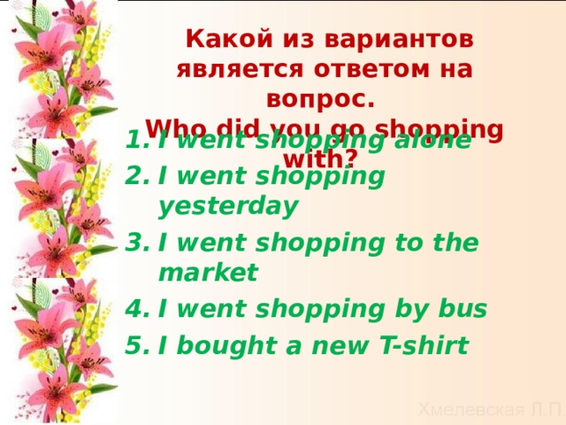  Какой из вариантов является ответом на вопрос. Who did you go shopping with?  I went shopping alone  I went shopping yesterday I went shopping to the market I went shopping by bus  I bought a new T-shirt    