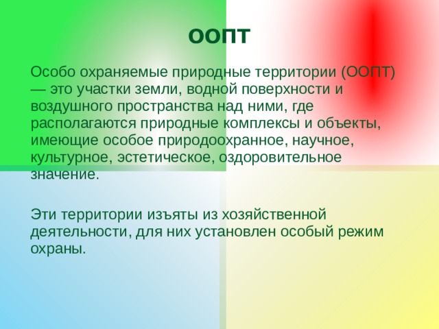ООПТ Особо охраняемые природные территории (ООПТ) — это участки земли, водной поверхности и воздушного пространства над ними, где располагаются природные комплексы и объекты, имеющие особое природоохранное, научное, культурное, эстетическое, оздоровительное значение. Эти территории изъяты из хозяйственной деятельности, для них установлен особый режим охраны. 
